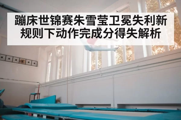 蹦床世锦赛朱雪莹卫冕失利新规则下动作完成分得失解析
