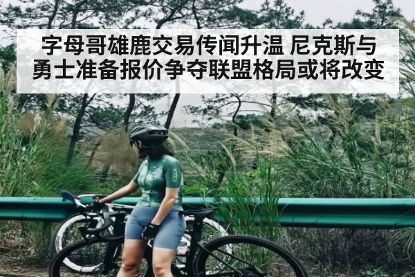 字母哥雄鹿交易传闻升温 尼克斯与勇士准备报价争夺联盟格局或将改变